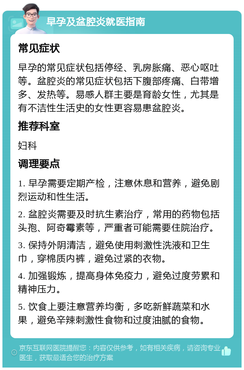 早孕及盆腔炎就医指南 常见症状 早孕的常见症状包括停经、乳房胀痛、恶心呕吐等。盆腔炎的常见症状包括下腹部疼痛、白带增多、发热等。易感人群主要是育龄女性，尤其是有不洁性生活史的女性更容易患盆腔炎。 推荐科室 妇科 调理要点 1. 早孕需要定期产检，注意休息和营养，避免剧烈运动和性生活。 2. 盆腔炎需要及时抗生素治疗，常用的药物包括头孢、阿奇霉素等，严重者可能需要住院治疗。 3. 保持外阴清洁，避免使用刺激性洗液和卫生巾，穿棉质内裤，避免过紧的衣物。 4. 加强锻炼，提高身体免疫力，避免过度劳累和精神压力。 5. 饮食上要注意营养均衡，多吃新鲜蔬菜和水果，避免辛辣刺激性食物和过度油腻的食物。