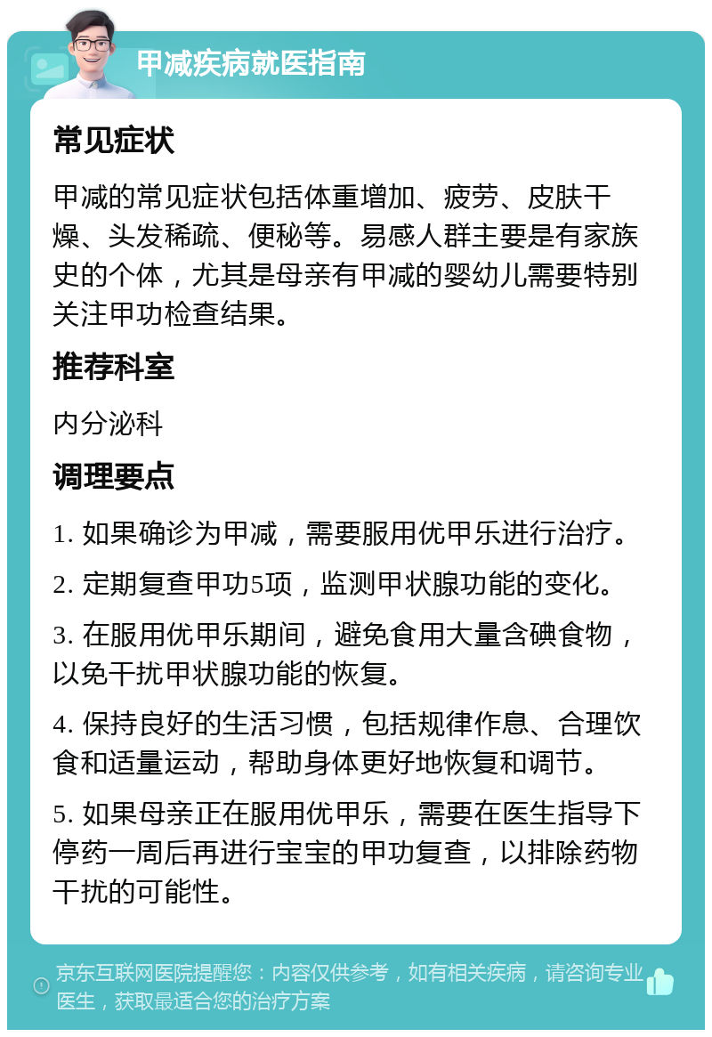 甲减疾病就医指南 常见症状 甲减的常见症状包括体重增加、疲劳、皮肤干燥、头发稀疏、便秘等。易感人群主要是有家族史的个体，尤其是母亲有甲减的婴幼儿需要特别关注甲功检查结果。 推荐科室 内分泌科 调理要点 1. 如果确诊为甲减，需要服用优甲乐进行治疗。 2. 定期复查甲功5项，监测甲状腺功能的变化。 3. 在服用优甲乐期间，避免食用大量含碘食物，以免干扰甲状腺功能的恢复。 4. 保持良好的生活习惯，包括规律作息、合理饮食和适量运动，帮助身体更好地恢复和调节。 5. 如果母亲正在服用优甲乐，需要在医生指导下停药一周后再进行宝宝的甲功复查，以排除药物干扰的可能性。