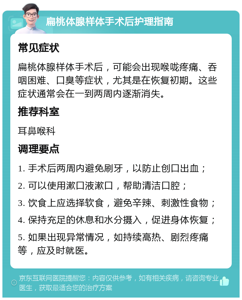 扁桃体腺样体手术后护理指南 常见症状 扁桃体腺样体手术后，可能会出现喉咙疼痛、吞咽困难、口臭等症状，尤其是在恢复初期。这些症状通常会在一到两周内逐渐消失。 推荐科室 耳鼻喉科 调理要点 1. 手术后两周内避免刷牙，以防止创口出血； 2. 可以使用漱口液漱口，帮助清洁口腔； 3. 饮食上应选择软食，避免辛辣、刺激性食物； 4. 保持充足的休息和水分摄入，促进身体恢复； 5. 如果出现异常情况，如持续高热、剧烈疼痛等，应及时就医。