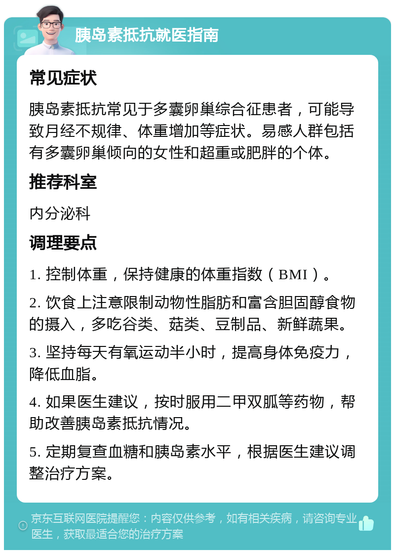 胰岛素抵抗就医指南 常见症状 胰岛素抵抗常见于多囊卵巢综合征患者，可能导致月经不规律、体重增加等症状。易感人群包括有多囊卵巢倾向的女性和超重或肥胖的个体。 推荐科室 内分泌科 调理要点 1. 控制体重，保持健康的体重指数（BMI）。 2. 饮食上注意限制动物性脂肪和富含胆固醇食物的摄入，多吃谷类、菇类、豆制品、新鲜蔬果。 3. 坚持每天有氧运动半小时，提高身体免疫力，降低血脂。 4. 如果医生建议，按时服用二甲双胍等药物，帮助改善胰岛素抵抗情况。 5. 定期复查血糖和胰岛素水平，根据医生建议调整治疗方案。