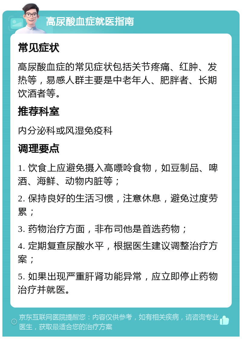 高尿酸血症就医指南 常见症状 高尿酸血症的常见症状包括关节疼痛、红肿、发热等，易感人群主要是中老年人、肥胖者、长期饮酒者等。 推荐科室 内分泌科或风湿免疫科 调理要点 1. 饮食上应避免摄入高嘌呤食物，如豆制品、啤酒、海鲜、动物内脏等； 2. 保持良好的生活习惯，注意休息，避免过度劳累； 3. 药物治疗方面，非布司他是首选药物； 4. 定期复查尿酸水平，根据医生建议调整治疗方案； 5. 如果出现严重肝肾功能异常，应立即停止药物治疗并就医。