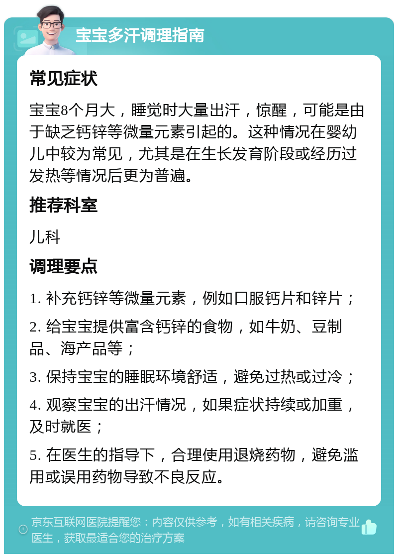 宝宝多汗调理指南 常见症状 宝宝8个月大，睡觉时大量出汗，惊醒，可能是由于缺乏钙锌等微量元素引起的。这种情况在婴幼儿中较为常见，尤其是在生长发育阶段或经历过发热等情况后更为普遍。 推荐科室 儿科 调理要点 1. 补充钙锌等微量元素，例如口服钙片和锌片； 2. 给宝宝提供富含钙锌的食物，如牛奶、豆制品、海产品等； 3. 保持宝宝的睡眠环境舒适，避免过热或过冷； 4. 观察宝宝的出汗情况，如果症状持续或加重，及时就医； 5. 在医生的指导下，合理使用退烧药物，避免滥用或误用药物导致不良反应。