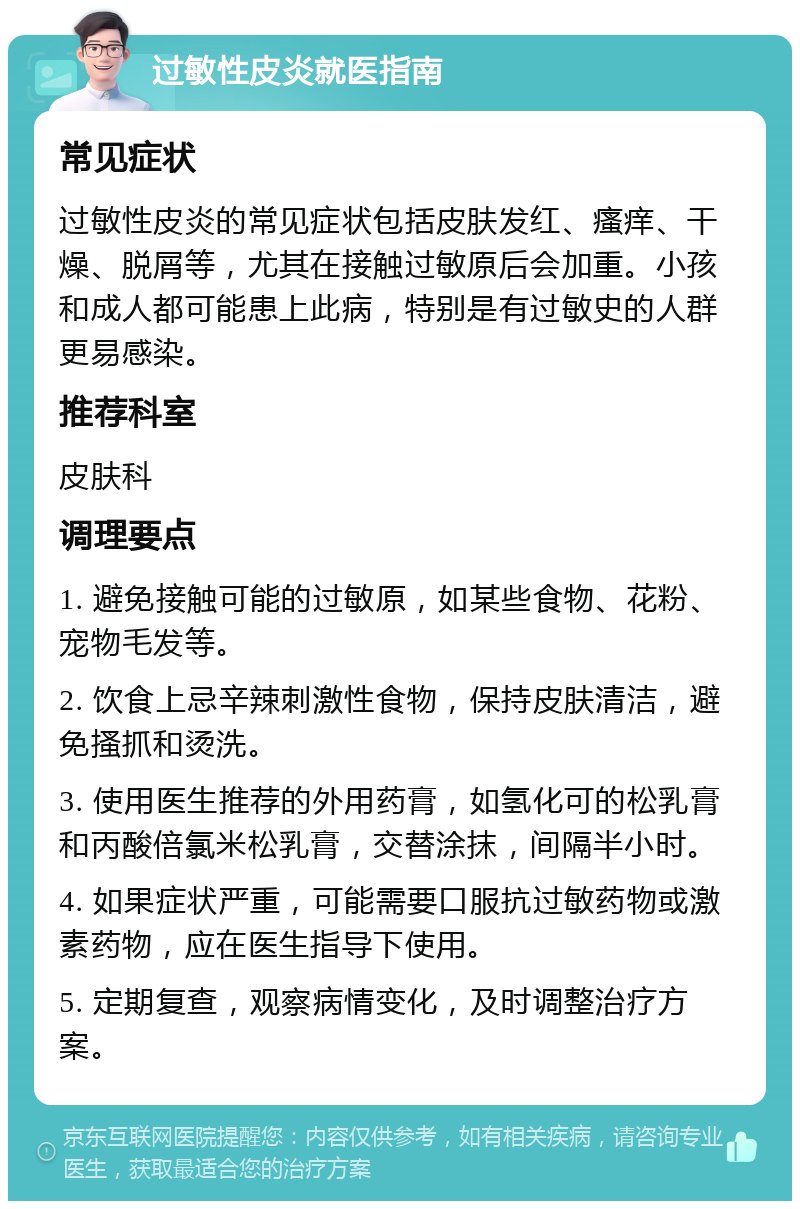 过敏性皮炎就医指南 常见症状 过敏性皮炎的常见症状包括皮肤发红、瘙痒、干燥、脱屑等，尤其在接触过敏原后会加重。小孩和成人都可能患上此病，特别是有过敏史的人群更易感染。 推荐科室 皮肤科 调理要点 1. 避免接触可能的过敏原，如某些食物、花粉、宠物毛发等。 2. 饮食上忌辛辣刺激性食物，保持皮肤清洁，避免搔抓和烫洗。 3. 使用医生推荐的外用药膏，如氢化可的松乳膏和丙酸倍氯米松乳膏，交替涂抹，间隔半小时。 4. 如果症状严重，可能需要口服抗过敏药物或激素药物，应在医生指导下使用。 5. 定期复查，观察病情变化，及时调整治疗方案。