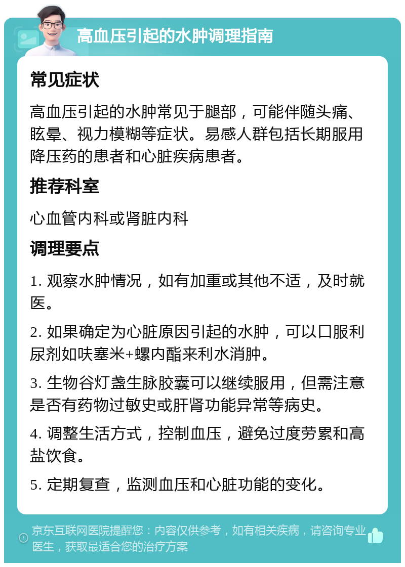 高血压引起的水肿调理指南 常见症状 高血压引起的水肿常见于腿部，可能伴随头痛、眩晕、视力模糊等症状。易感人群包括长期服用降压药的患者和心脏疾病患者。 推荐科室 心血管内科或肾脏内科 调理要点 1. 观察水肿情况，如有加重或其他不适，及时就医。 2. 如果确定为心脏原因引起的水肿，可以口服利尿剂如呋塞米+螺内酯来利水消肿。 3. 生物谷灯盏生脉胶囊可以继续服用，但需注意是否有药物过敏史或肝肾功能异常等病史。 4. 调整生活方式，控制血压，避免过度劳累和高盐饮食。 5. 定期复查，监测血压和心脏功能的变化。