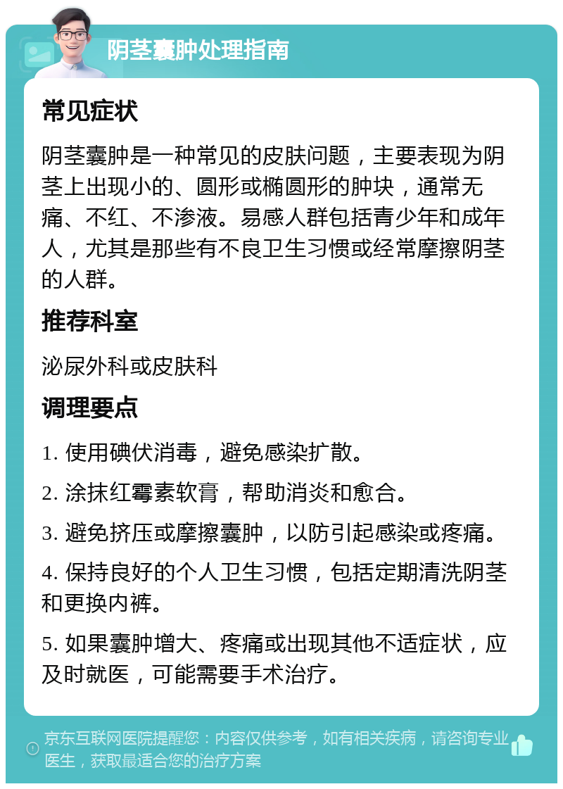 阴茎囊肿处理指南 常见症状 阴茎囊肿是一种常见的皮肤问题，主要表现为阴茎上出现小的、圆形或椭圆形的肿块，通常无痛、不红、不渗液。易感人群包括青少年和成年人，尤其是那些有不良卫生习惯或经常摩擦阴茎的人群。 推荐科室 泌尿外科或皮肤科 调理要点 1. 使用碘伏消毒，避免感染扩散。 2. 涂抹红霉素软膏，帮助消炎和愈合。 3. 避免挤压或摩擦囊肿，以防引起感染或疼痛。 4. 保持良好的个人卫生习惯，包括定期清洗阴茎和更换内裤。 5. 如果囊肿增大、疼痛或出现其他不适症状，应及时就医，可能需要手术治疗。