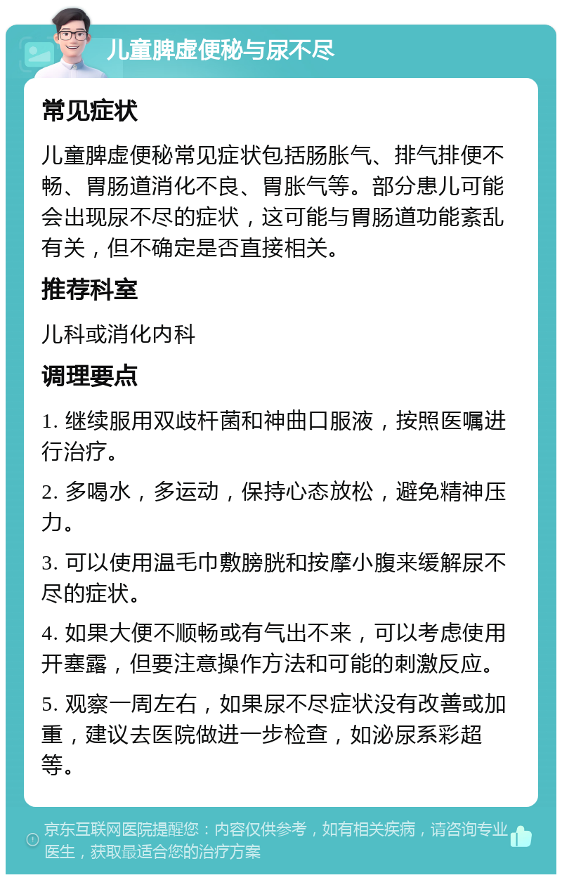 儿童脾虚便秘与尿不尽 常见症状 儿童脾虚便秘常见症状包括肠胀气、排气排便不畅、胃肠道消化不良、胃胀气等。部分患儿可能会出现尿不尽的症状，这可能与胃肠道功能紊乱有关，但不确定是否直接相关。 推荐科室 儿科或消化内科 调理要点 1. 继续服用双歧杆菌和神曲口服液，按照医嘱进行治疗。 2. 多喝水，多运动，保持心态放松，避免精神压力。 3. 可以使用温毛巾敷膀胱和按摩小腹来缓解尿不尽的症状。 4. 如果大便不顺畅或有气出不来，可以考虑使用开塞露，但要注意操作方法和可能的刺激反应。 5. 观察一周左右，如果尿不尽症状没有改善或加重，建议去医院做进一步检查，如泌尿系彩超等。