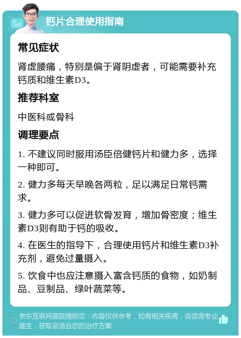 钙片合理使用指南 常见症状 肾虚腰痛，特别是偏于肾阴虚者，可能需要补充钙质和维生素D3。 推荐科室 中医科或骨科 调理要点 1. 不建议同时服用汤臣倍健钙片和健力多，选择一种即可。 2. 健力多每天早晚各两粒，足以满足日常钙需求。 3. 健力多可以促进软骨发育，增加骨密度；维生素D3则有助于钙的吸收。 4. 在医生的指导下，合理使用钙片和维生素D3补充剂，避免过量摄入。 5. 饮食中也应注意摄入富含钙质的食物，如奶制品、豆制品、绿叶蔬菜等。