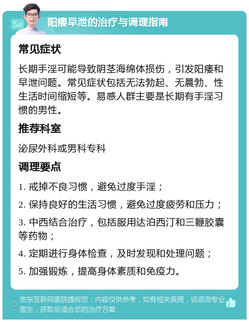 阳痿早泄的治疗与调理指南 常见症状 长期手淫可能导致阴茎海绵体损伤，引发阳痿和早泄问题。常见症状包括无法勃起、无晨勃、性生活时间缩短等。易感人群主要是长期有手淫习惯的男性。 推荐科室 泌尿外科或男科专科 调理要点 1. 戒掉不良习惯，避免过度手淫； 2. 保持良好的生活习惯，避免过度疲劳和压力； 3. 中西结合治疗，包括服用达泊西汀和三鞭胶囊等药物； 4. 定期进行身体检查，及时发现和处理问题； 5. 加强锻炼，提高身体素质和免疫力。