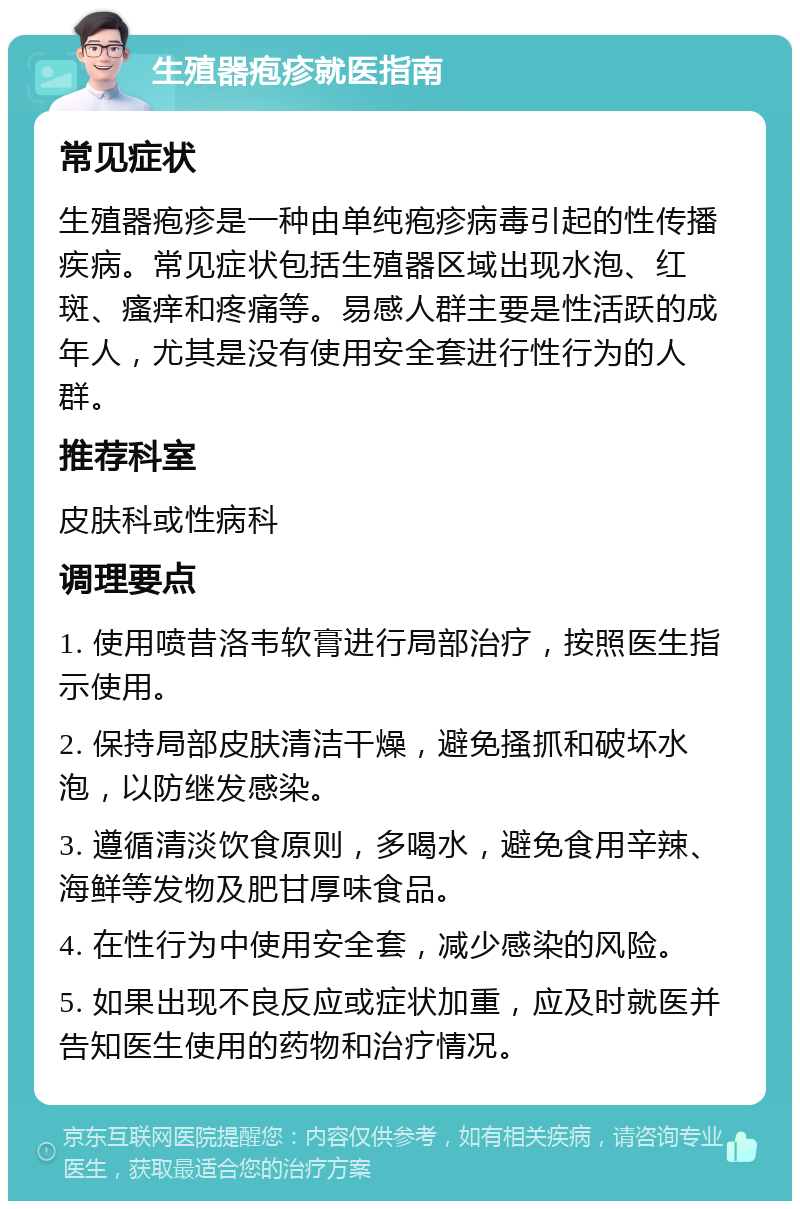 生殖器疱疹就医指南 常见症状 生殖器疱疹是一种由单纯疱疹病毒引起的性传播疾病。常见症状包括生殖器区域出现水泡、红斑、瘙痒和疼痛等。易感人群主要是性活跃的成年人，尤其是没有使用安全套进行性行为的人群。 推荐科室 皮肤科或性病科 调理要点 1. 使用喷昔洛韦软膏进行局部治疗，按照医生指示使用。 2. 保持局部皮肤清洁干燥，避免搔抓和破坏水泡，以防继发感染。 3. 遵循清淡饮食原则，多喝水，避免食用辛辣、海鲜等发物及肥甘厚味食品。 4. 在性行为中使用安全套，减少感染的风险。 5. 如果出现不良反应或症状加重，应及时就医并告知医生使用的药物和治疗情况。