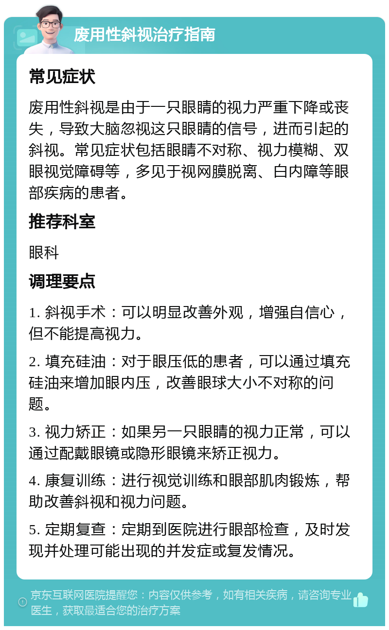 废用性斜视治疗指南 常见症状 废用性斜视是由于一只眼睛的视力严重下降或丧失，导致大脑忽视这只眼睛的信号，进而引起的斜视。常见症状包括眼睛不对称、视力模糊、双眼视觉障碍等，多见于视网膜脱离、白内障等眼部疾病的患者。 推荐科室 眼科 调理要点 1. 斜视手术：可以明显改善外观，增强自信心，但不能提高视力。 2. 填充硅油：对于眼压低的患者，可以通过填充硅油来增加眼内压，改善眼球大小不对称的问题。 3. 视力矫正：如果另一只眼睛的视力正常，可以通过配戴眼镜或隐形眼镜来矫正视力。 4. 康复训练：进行视觉训练和眼部肌肉锻炼，帮助改善斜视和视力问题。 5. 定期复查：定期到医院进行眼部检查，及时发现并处理可能出现的并发症或复发情况。