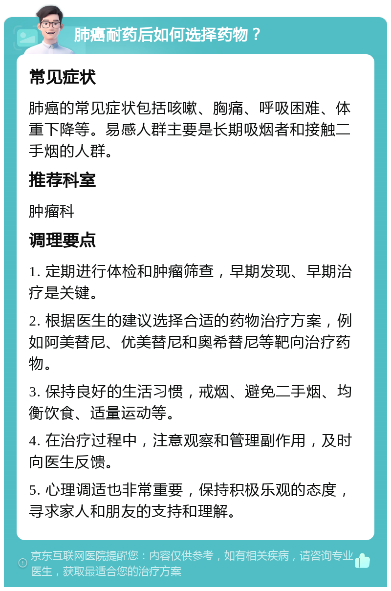 肺癌耐药后如何选择药物？ 常见症状 肺癌的常见症状包括咳嗽、胸痛、呼吸困难、体重下降等。易感人群主要是长期吸烟者和接触二手烟的人群。 推荐科室 肿瘤科 调理要点 1. 定期进行体检和肿瘤筛查，早期发现、早期治疗是关键。 2. 根据医生的建议选择合适的药物治疗方案，例如阿美替尼、优美替尼和奥希替尼等靶向治疗药物。 3. 保持良好的生活习惯，戒烟、避免二手烟、均衡饮食、适量运动等。 4. 在治疗过程中，注意观察和管理副作用，及时向医生反馈。 5. 心理调适也非常重要，保持积极乐观的态度，寻求家人和朋友的支持和理解。