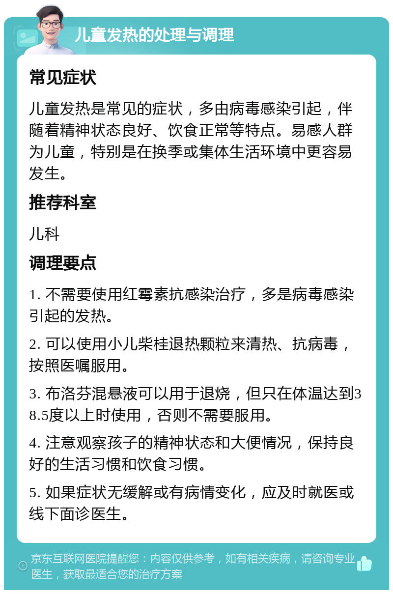 儿童发热的处理与调理 常见症状 儿童发热是常见的症状，多由病毒感染引起，伴随着精神状态良好、饮食正常等特点。易感人群为儿童，特别是在换季或集体生活环境中更容易发生。 推荐科室 儿科 调理要点 1. 不需要使用红霉素抗感染治疗，多是病毒感染引起的发热。 2. 可以使用小儿柴桂退热颗粒来清热、抗病毒，按照医嘱服用。 3. 布洛芬混悬液可以用于退烧，但只在体温达到38.5度以上时使用，否则不需要服用。 4. 注意观察孩子的精神状态和大便情况，保持良好的生活习惯和饮食习惯。 5. 如果症状无缓解或有病情变化，应及时就医或线下面诊医生。