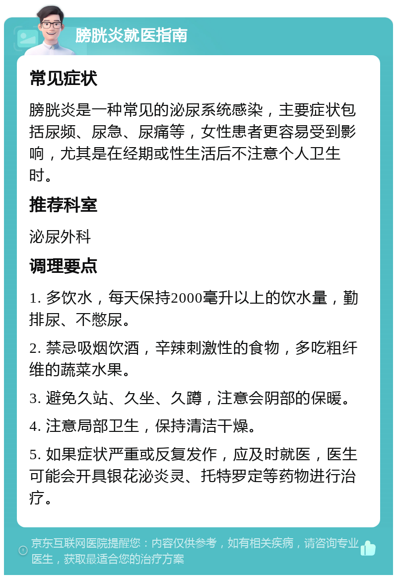 膀胱炎就医指南 常见症状 膀胱炎是一种常见的泌尿系统感染，主要症状包括尿频、尿急、尿痛等，女性患者更容易受到影响，尤其是在经期或性生活后不注意个人卫生时。 推荐科室 泌尿外科 调理要点 1. 多饮水，每天保持2000毫升以上的饮水量，勤排尿、不憋尿。 2. 禁忌吸烟饮酒，辛辣刺激性的食物，多吃粗纤维的蔬菜水果。 3. 避免久站、久坐、久蹲，注意会阴部的保暖。 4. 注意局部卫生，保持清洁干燥。 5. 如果症状严重或反复发作，应及时就医，医生可能会开具银花泌炎灵、托特罗定等药物进行治疗。