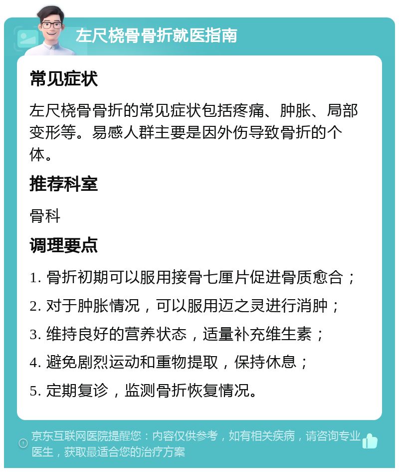 左尺桡骨骨折就医指南 常见症状 左尺桡骨骨折的常见症状包括疼痛、肿胀、局部变形等。易感人群主要是因外伤导致骨折的个体。 推荐科室 骨科 调理要点 1. 骨折初期可以服用接骨七厘片促进骨质愈合； 2. 对于肿胀情况，可以服用迈之灵进行消肿； 3. 维持良好的营养状态，适量补充维生素； 4. 避免剧烈运动和重物提取，保持休息； 5. 定期复诊，监测骨折恢复情况。