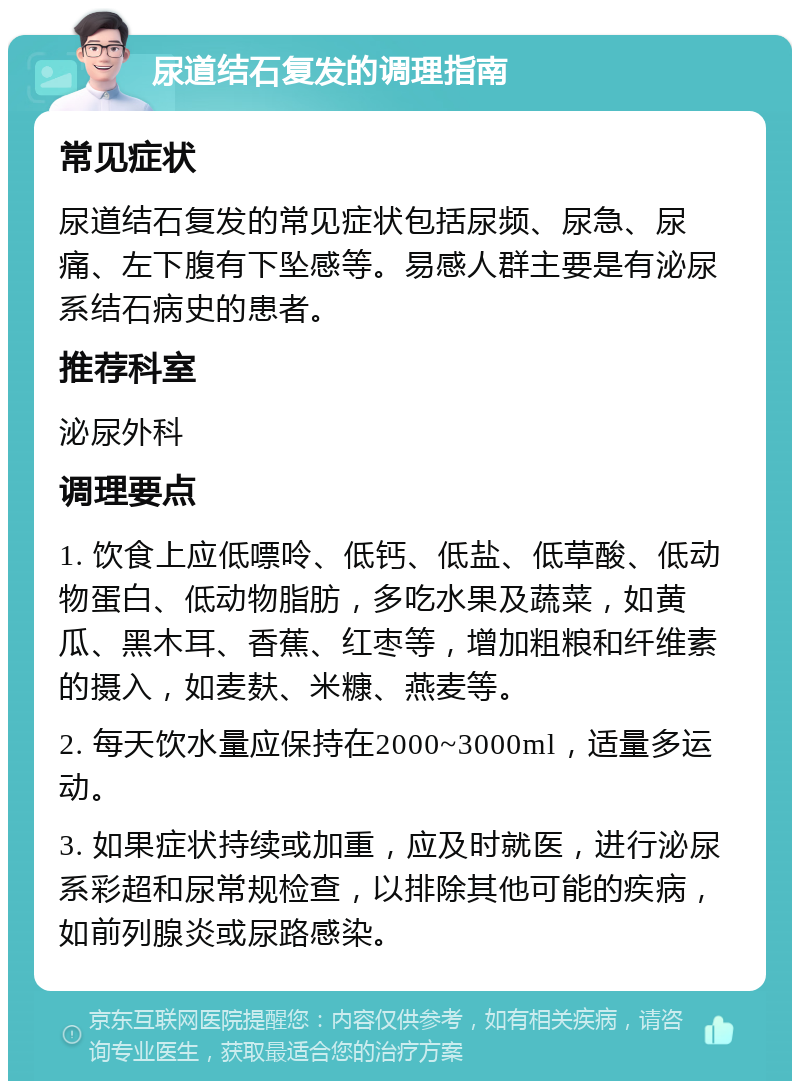 尿道结石复发的调理指南 常见症状 尿道结石复发的常见症状包括尿频、尿急、尿痛、左下腹有下坠感等。易感人群主要是有泌尿系结石病史的患者。 推荐科室 泌尿外科 调理要点 1. 饮食上应低嘌呤、低钙、低盐、低草酸、低动物蛋白、低动物脂肪，多吃水果及蔬菜，如黄瓜、黑木耳、香蕉、红枣等，增加粗粮和纤维素的摄入，如麦麸、米糠、燕麦等。 2. 每天饮水量应保持在2000~3000ml，适量多运动。 3. 如果症状持续或加重，应及时就医，进行泌尿系彩超和尿常规检查，以排除其他可能的疾病，如前列腺炎或尿路感染。