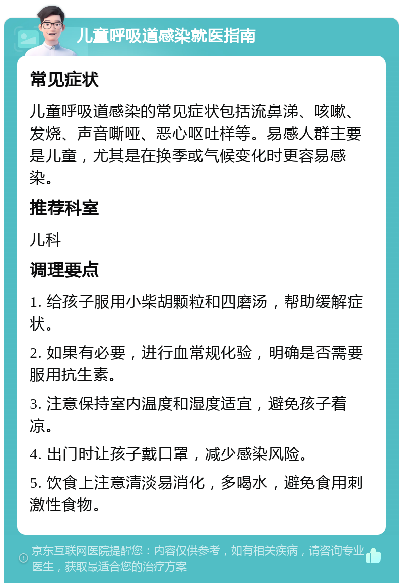 儿童呼吸道感染就医指南 常见症状 儿童呼吸道感染的常见症状包括流鼻涕、咳嗽、发烧、声音嘶哑、恶心呕吐样等。易感人群主要是儿童，尤其是在换季或气候变化时更容易感染。 推荐科室 儿科 调理要点 1. 给孩子服用小柴胡颗粒和四磨汤，帮助缓解症状。 2. 如果有必要，进行血常规化验，明确是否需要服用抗生素。 3. 注意保持室内温度和湿度适宜，避免孩子着凉。 4. 出门时让孩子戴口罩，减少感染风险。 5. 饮食上注意清淡易消化，多喝水，避免食用刺激性食物。