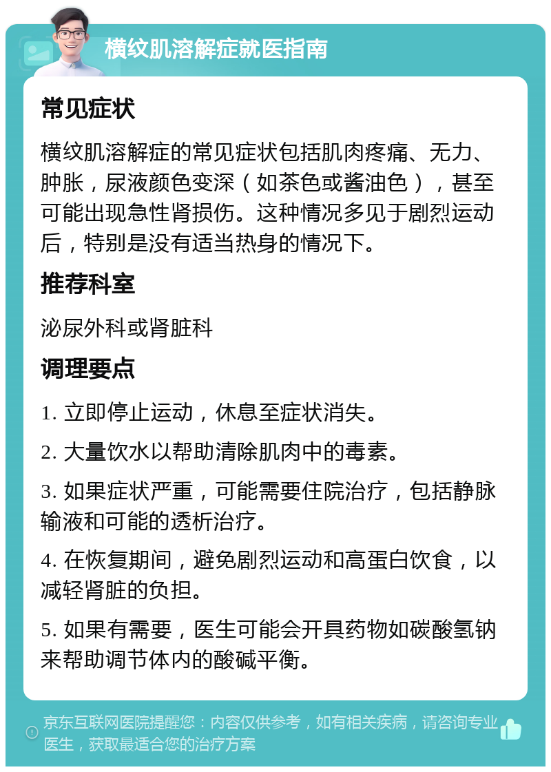 横纹肌溶解症就医指南 常见症状 横纹肌溶解症的常见症状包括肌肉疼痛、无力、肿胀，尿液颜色变深（如茶色或酱油色），甚至可能出现急性肾损伤。这种情况多见于剧烈运动后，特别是没有适当热身的情况下。 推荐科室 泌尿外科或肾脏科 调理要点 1. 立即停止运动，休息至症状消失。 2. 大量饮水以帮助清除肌肉中的毒素。 3. 如果症状严重，可能需要住院治疗，包括静脉输液和可能的透析治疗。 4. 在恢复期间，避免剧烈运动和高蛋白饮食，以减轻肾脏的负担。 5. 如果有需要，医生可能会开具药物如碳酸氢钠来帮助调节体内的酸碱平衡。