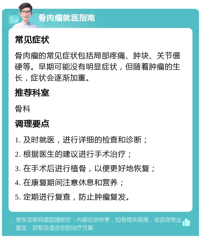 骨肉瘤就医指南 常见症状 骨肉瘤的常见症状包括局部疼痛、肿块、关节僵硬等。早期可能没有明显症状，但随着肿瘤的生长，症状会逐渐加重。 推荐科室 骨科 调理要点 1. 及时就医，进行详细的检查和诊断； 2. 根据医生的建议进行手术治疗； 3. 在手术后进行植骨，以便更好地恢复； 4. 在康复期间注意休息和营养； 5. 定期进行复查，防止肿瘤复发。