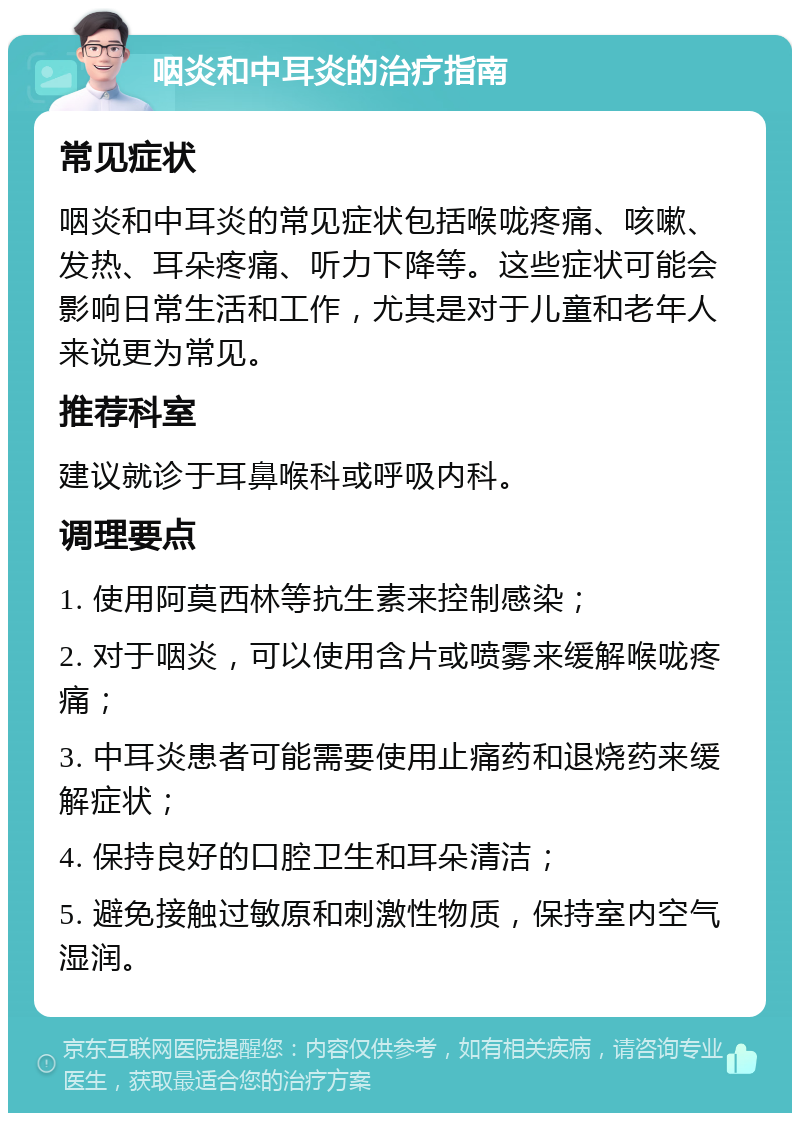 咽炎和中耳炎的治疗指南 常见症状 咽炎和中耳炎的常见症状包括喉咙疼痛、咳嗽、发热、耳朵疼痛、听力下降等。这些症状可能会影响日常生活和工作，尤其是对于儿童和老年人来说更为常见。 推荐科室 建议就诊于耳鼻喉科或呼吸内科。 调理要点 1. 使用阿莫西林等抗生素来控制感染； 2. 对于咽炎，可以使用含片或喷雾来缓解喉咙疼痛； 3. 中耳炎患者可能需要使用止痛药和退烧药来缓解症状； 4. 保持良好的口腔卫生和耳朵清洁； 5. 避免接触过敏原和刺激性物质，保持室内空气湿润。