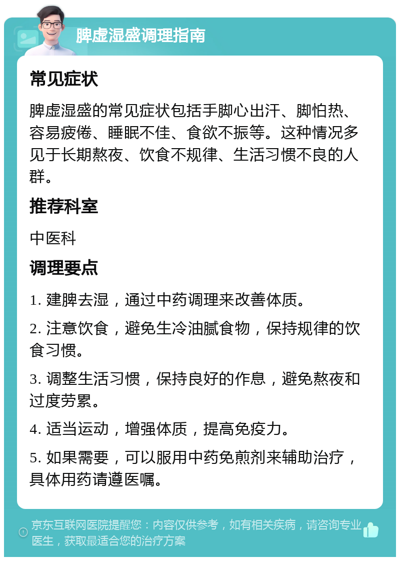 脾虚湿盛调理指南 常见症状 脾虚湿盛的常见症状包括手脚心出汗、脚怕热、容易疲倦、睡眠不佳、食欲不振等。这种情况多见于长期熬夜、饮食不规律、生活习惯不良的人群。 推荐科室 中医科 调理要点 1. 建脾去湿，通过中药调理来改善体质。 2. 注意饮食，避免生冷油腻食物，保持规律的饮食习惯。 3. 调整生活习惯，保持良好的作息，避免熬夜和过度劳累。 4. 适当运动，增强体质，提高免疫力。 5. 如果需要，可以服用中药免煎剂来辅助治疗，具体用药请遵医嘱。