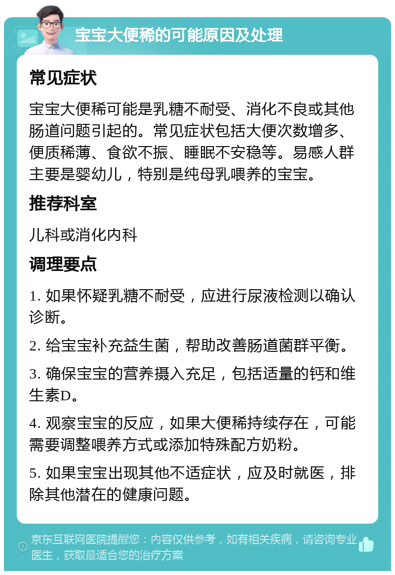 宝宝大便稀的可能原因及处理 常见症状 宝宝大便稀可能是乳糖不耐受、消化不良或其他肠道问题引起的。常见症状包括大便次数增多、便质稀薄、食欲不振、睡眠不安稳等。易感人群主要是婴幼儿，特别是纯母乳喂养的宝宝。 推荐科室 儿科或消化内科 调理要点 1. 如果怀疑乳糖不耐受，应进行尿液检测以确认诊断。 2. 给宝宝补充益生菌，帮助改善肠道菌群平衡。 3. 确保宝宝的营养摄入充足，包括适量的钙和维生素D。 4. 观察宝宝的反应，如果大便稀持续存在，可能需要调整喂养方式或添加特殊配方奶粉。 5. 如果宝宝出现其他不适症状，应及时就医，排除其他潜在的健康问题。