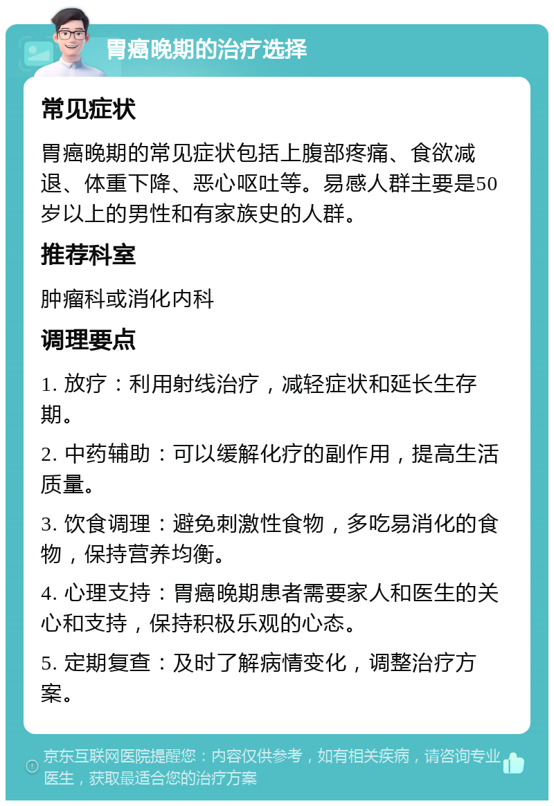 胃癌晚期的治疗选择 常见症状 胃癌晚期的常见症状包括上腹部疼痛、食欲减退、体重下降、恶心呕吐等。易感人群主要是50岁以上的男性和有家族史的人群。 推荐科室 肿瘤科或消化内科 调理要点 1. 放疗：利用射线治疗，减轻症状和延长生存期。 2. 中药辅助：可以缓解化疗的副作用，提高生活质量。 3. 饮食调理：避免刺激性食物，多吃易消化的食物，保持营养均衡。 4. 心理支持：胃癌晚期患者需要家人和医生的关心和支持，保持积极乐观的心态。 5. 定期复查：及时了解病情变化，调整治疗方案。