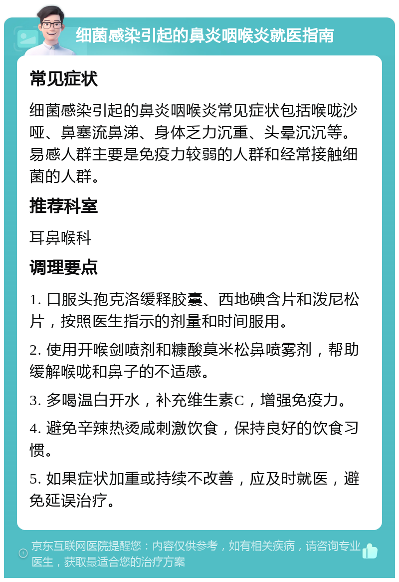 细菌感染引起的鼻炎咽喉炎就医指南 常见症状 细菌感染引起的鼻炎咽喉炎常见症状包括喉咙沙哑、鼻塞流鼻涕、身体乏力沉重、头晕沉沉等。易感人群主要是免疫力较弱的人群和经常接触细菌的人群。 推荐科室 耳鼻喉科 调理要点 1. 口服头孢克洛缓释胶囊、西地碘含片和泼尼松片，按照医生指示的剂量和时间服用。 2. 使用开喉剑喷剂和糠酸莫米松鼻喷雾剂，帮助缓解喉咙和鼻子的不适感。 3. 多喝温白开水，补充维生素C，增强免疫力。 4. 避免辛辣热烫咸刺激饮食，保持良好的饮食习惯。 5. 如果症状加重或持续不改善，应及时就医，避免延误治疗。