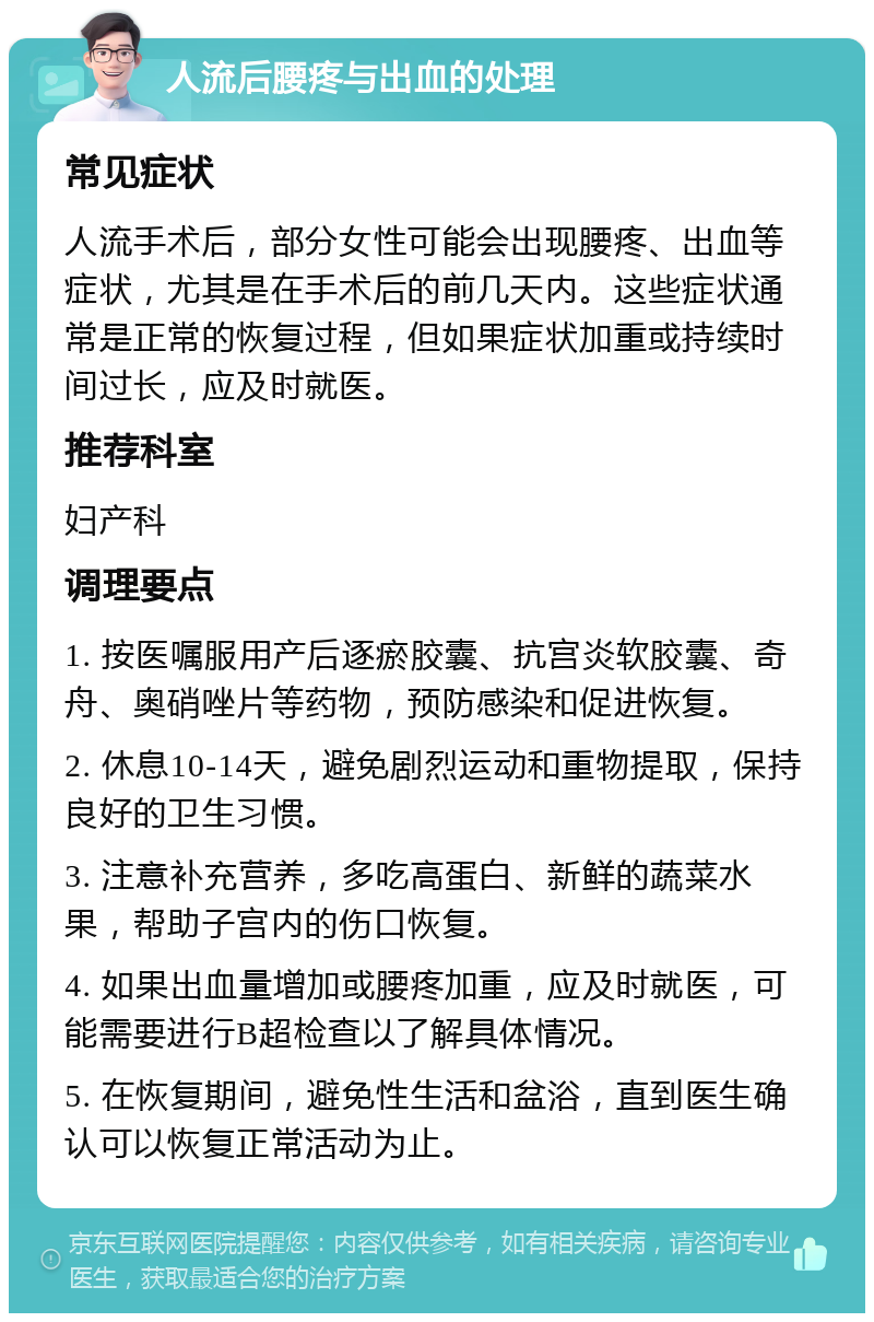 人流后腰疼与出血的处理 常见症状 人流手术后，部分女性可能会出现腰疼、出血等症状，尤其是在手术后的前几天内。这些症状通常是正常的恢复过程，但如果症状加重或持续时间过长，应及时就医。 推荐科室 妇产科 调理要点 1. 按医嘱服用产后逐瘀胶囊、抗宫炎软胶囊、奇舟、奥硝唑片等药物，预防感染和促进恢复。 2. 休息10-14天，避免剧烈运动和重物提取，保持良好的卫生习惯。 3. 注意补充营养，多吃高蛋白、新鲜的蔬菜水果，帮助子宫内的伤口恢复。 4. 如果出血量增加或腰疼加重，应及时就医，可能需要进行B超检查以了解具体情况。 5. 在恢复期间，避免性生活和盆浴，直到医生确认可以恢复正常活动为止。