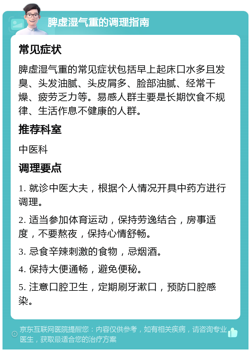 脾虚湿气重的调理指南 常见症状 脾虚湿气重的常见症状包括早上起床口水多且发臭、头发油腻、头皮屑多、脸部油腻、经常干燥、疲劳乏力等。易感人群主要是长期饮食不规律、生活作息不健康的人群。 推荐科室 中医科 调理要点 1. 就诊中医大夫，根据个人情况开具中药方进行调理。 2. 适当参加体育运动，保持劳逸结合，房事适度，不要熬夜，保持心情舒畅。 3. 忌食辛辣刺激的食物，忌烟酒。 4. 保持大便通畅，避免便秘。 5. 注意口腔卫生，定期刷牙漱口，预防口腔感染。