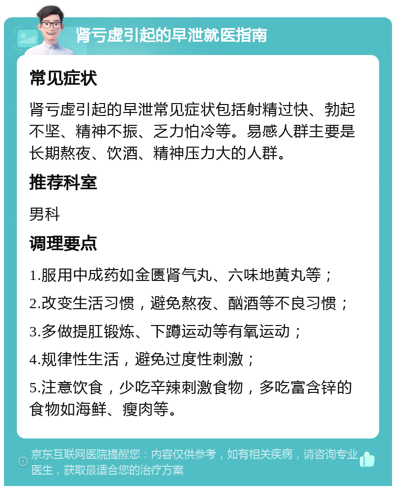 肾亏虚引起的早泄就医指南 常见症状 肾亏虚引起的早泄常见症状包括射精过快、勃起不坚、精神不振、乏力怕冷等。易感人群主要是长期熬夜、饮酒、精神压力大的人群。 推荐科室 男科 调理要点 1.服用中成药如金匮肾气丸、六味地黄丸等； 2.改变生活习惯，避免熬夜、酗酒等不良习惯； 3.多做提肛锻炼、下蹲运动等有氧运动； 4.规律性生活，避免过度性刺激； 5.注意饮食，少吃辛辣刺激食物，多吃富含锌的食物如海鲜、瘦肉等。