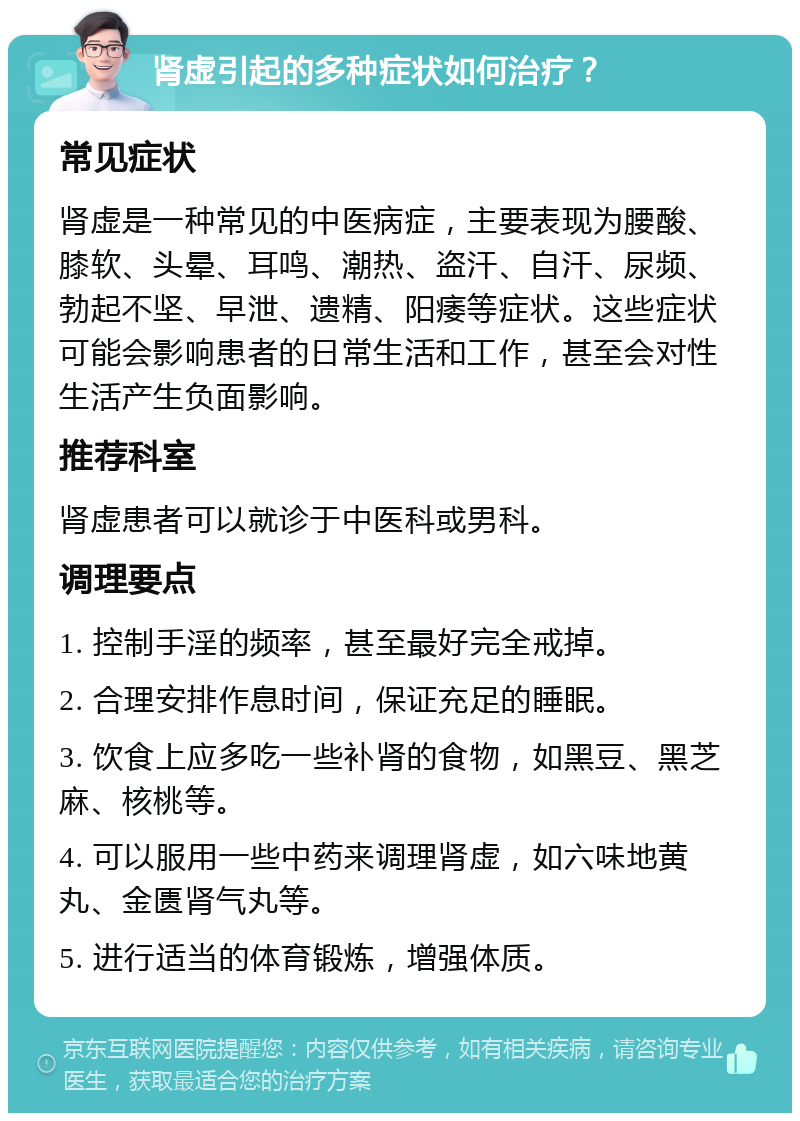 肾虚引起的多种症状如何治疗？ 常见症状 肾虚是一种常见的中医病症，主要表现为腰酸、膝软、头晕、耳鸣、潮热、盗汗、自汗、尿频、勃起不坚、早泄、遗精、阳痿等症状。这些症状可能会影响患者的日常生活和工作，甚至会对性生活产生负面影响。 推荐科室 肾虚患者可以就诊于中医科或男科。 调理要点 1. 控制手淫的频率，甚至最好完全戒掉。 2. 合理安排作息时间，保证充足的睡眠。 3. 饮食上应多吃一些补肾的食物，如黑豆、黑芝麻、核桃等。 4. 可以服用一些中药来调理肾虚，如六味地黄丸、金匮肾气丸等。 5. 进行适当的体育锻炼，增强体质。