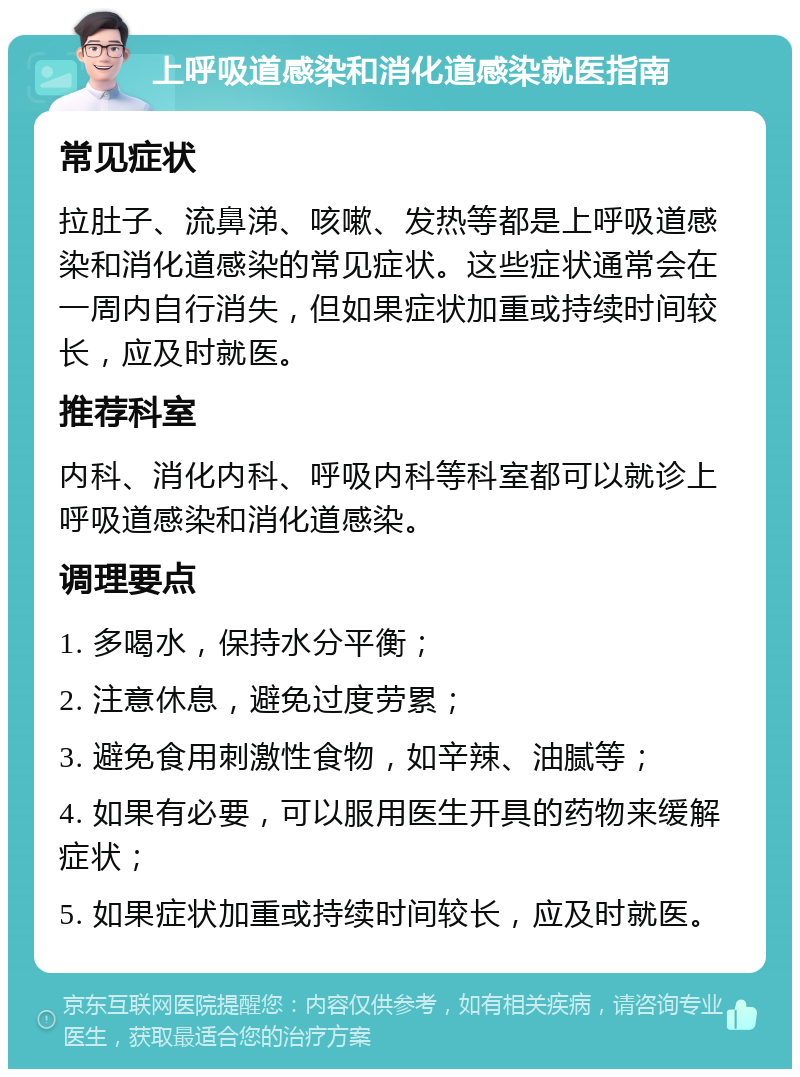 上呼吸道感染和消化道感染就医指南 常见症状 拉肚子、流鼻涕、咳嗽、发热等都是上呼吸道感染和消化道感染的常见症状。这些症状通常会在一周内自行消失，但如果症状加重或持续时间较长，应及时就医。 推荐科室 内科、消化内科、呼吸内科等科室都可以就诊上呼吸道感染和消化道感染。 调理要点 1. 多喝水，保持水分平衡； 2. 注意休息，避免过度劳累； 3. 避免食用刺激性食物，如辛辣、油腻等； 4. 如果有必要，可以服用医生开具的药物来缓解症状； 5. 如果症状加重或持续时间较长，应及时就医。