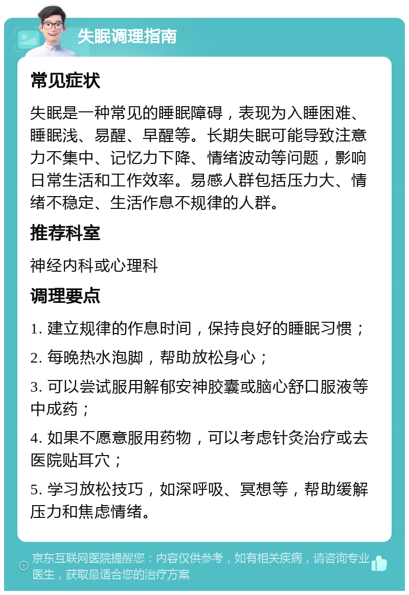 失眠调理指南 常见症状 失眠是一种常见的睡眠障碍，表现为入睡困难、睡眠浅、易醒、早醒等。长期失眠可能导致注意力不集中、记忆力下降、情绪波动等问题，影响日常生活和工作效率。易感人群包括压力大、情绪不稳定、生活作息不规律的人群。 推荐科室 神经内科或心理科 调理要点 1. 建立规律的作息时间，保持良好的睡眠习惯； 2. 每晚热水泡脚，帮助放松身心； 3. 可以尝试服用解郁安神胶囊或脑心舒口服液等中成药； 4. 如果不愿意服用药物，可以考虑针灸治疗或去医院贴耳穴； 5. 学习放松技巧，如深呼吸、冥想等，帮助缓解压力和焦虑情绪。