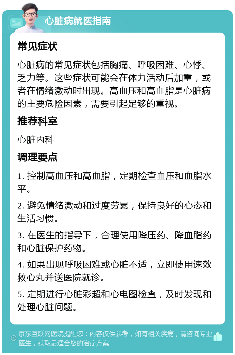 心脏病就医指南 常见症状 心脏病的常见症状包括胸痛、呼吸困难、心悸、乏力等。这些症状可能会在体力活动后加重，或者在情绪激动时出现。高血压和高血脂是心脏病的主要危险因素，需要引起足够的重视。 推荐科室 心脏内科 调理要点 1. 控制高血压和高血脂，定期检查血压和血脂水平。 2. 避免情绪激动和过度劳累，保持良好的心态和生活习惯。 3. 在医生的指导下，合理使用降压药、降血脂药和心脏保护药物。 4. 如果出现呼吸困难或心脏不适，立即使用速效救心丸并送医院就诊。 5. 定期进行心脏彩超和心电图检查，及时发现和处理心脏问题。