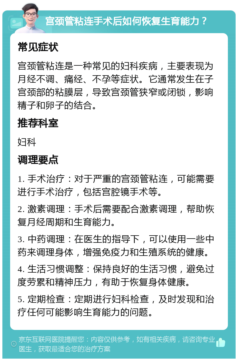 宫颈管粘连手术后如何恢复生育能力？ 常见症状 宫颈管粘连是一种常见的妇科疾病，主要表现为月经不调、痛经、不孕等症状。它通常发生在子宫颈部的粘膜层，导致宫颈管狭窄或闭锁，影响精子和卵子的结合。 推荐科室 妇科 调理要点 1. 手术治疗：对于严重的宫颈管粘连，可能需要进行手术治疗，包括宫腔镜手术等。 2. 激素调理：手术后需要配合激素调理，帮助恢复月经周期和生育能力。 3. 中药调理：在医生的指导下，可以使用一些中药来调理身体，增强免疫力和生殖系统的健康。 4. 生活习惯调整：保持良好的生活习惯，避免过度劳累和精神压力，有助于恢复身体健康。 5. 定期检查：定期进行妇科检查，及时发现和治疗任何可能影响生育能力的问题。