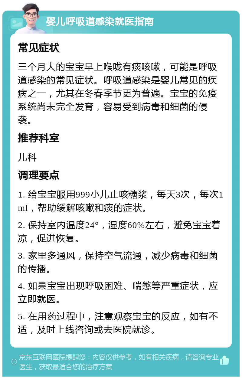 婴儿呼吸道感染就医指南 常见症状 三个月大的宝宝早上喉咙有痰咳嗽，可能是呼吸道感染的常见症状。呼吸道感染是婴儿常见的疾病之一，尤其在冬春季节更为普遍。宝宝的免疫系统尚未完全发育，容易受到病毒和细菌的侵袭。 推荐科室 儿科 调理要点 1. 给宝宝服用999小儿止咳糖浆，每天3次，每次1ml，帮助缓解咳嗽和痰的症状。 2. 保持室内温度24°，湿度60%左右，避免宝宝着凉，促进恢复。 3. 家里多通风，保持空气流通，减少病毒和细菌的传播。 4. 如果宝宝出现呼吸困难、喘憋等严重症状，应立即就医。 5. 在用药过程中，注意观察宝宝的反应，如有不适，及时上线咨询或去医院就诊。