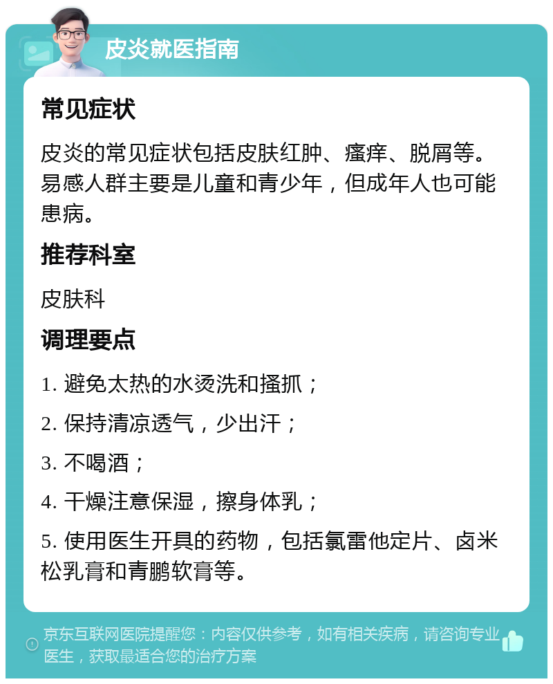 皮炎就医指南 常见症状 皮炎的常见症状包括皮肤红肿、瘙痒、脱屑等。易感人群主要是儿童和青少年，但成年人也可能患病。 推荐科室 皮肤科 调理要点 1. 避免太热的水烫洗和搔抓； 2. 保持清凉透气，少出汗； 3. 不喝酒； 4. 干燥注意保湿，擦身体乳； 5. 使用医生开具的药物，包括氯雷他定片、卤米松乳膏和青鹏软膏等。