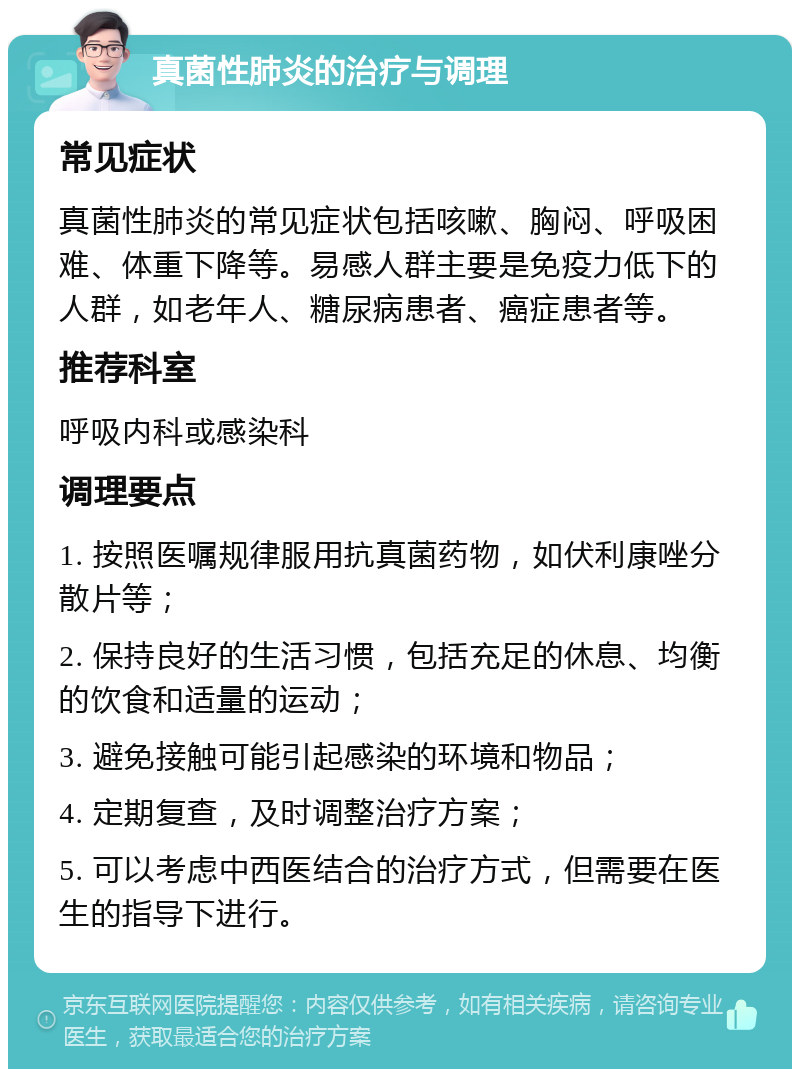 真菌性肺炎的治疗与调理 常见症状 真菌性肺炎的常见症状包括咳嗽、胸闷、呼吸困难、体重下降等。易感人群主要是免疫力低下的人群，如老年人、糖尿病患者、癌症患者等。 推荐科室 呼吸内科或感染科 调理要点 1. 按照医嘱规律服用抗真菌药物，如伏利康唑分散片等； 2. 保持良好的生活习惯，包括充足的休息、均衡的饮食和适量的运动； 3. 避免接触可能引起感染的环境和物品； 4. 定期复查，及时调整治疗方案； 5. 可以考虑中西医结合的治疗方式，但需要在医生的指导下进行。