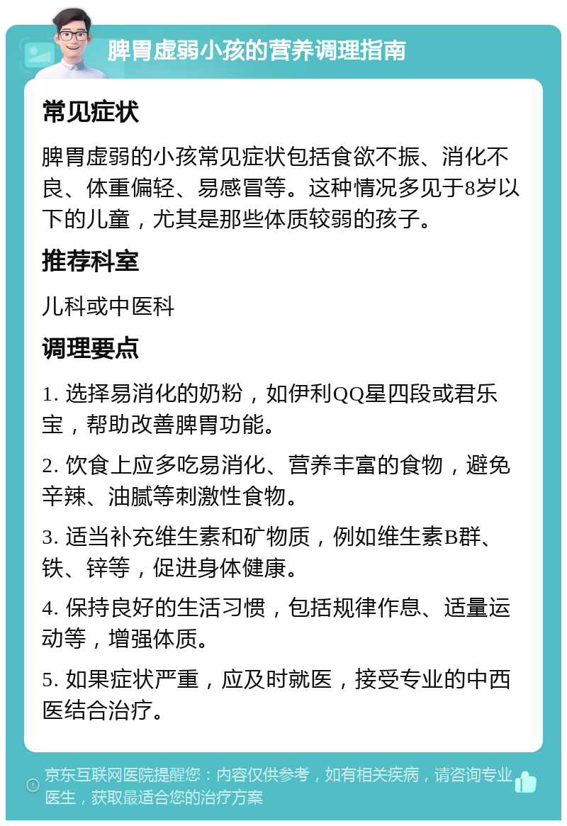 脾胃虚弱小孩的营养调理指南 常见症状 脾胃虚弱的小孩常见症状包括食欲不振、消化不良、体重偏轻、易感冒等。这种情况多见于8岁以下的儿童，尤其是那些体质较弱的孩子。 推荐科室 儿科或中医科 调理要点 1. 选择易消化的奶粉，如伊利QQ星四段或君乐宝，帮助改善脾胃功能。 2. 饮食上应多吃易消化、营养丰富的食物，避免辛辣、油腻等刺激性食物。 3. 适当补充维生素和矿物质，例如维生素B群、铁、锌等，促进身体健康。 4. 保持良好的生活习惯，包括规律作息、适量运动等，增强体质。 5. 如果症状严重，应及时就医，接受专业的中西医结合治疗。