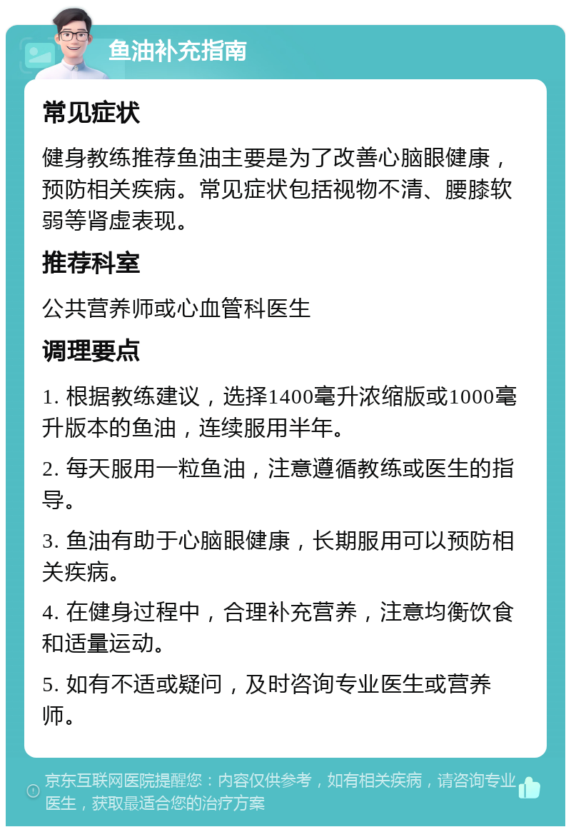 鱼油补充指南 常见症状 健身教练推荐鱼油主要是为了改善心脑眼健康，预防相关疾病。常见症状包括视物不清、腰膝软弱等肾虚表现。 推荐科室 公共营养师或心血管科医生 调理要点 1. 根据教练建议，选择1400毫升浓缩版或1000毫升版本的鱼油，连续服用半年。 2. 每天服用一粒鱼油，注意遵循教练或医生的指导。 3. 鱼油有助于心脑眼健康，长期服用可以预防相关疾病。 4. 在健身过程中，合理补充营养，注意均衡饮食和适量运动。 5. 如有不适或疑问，及时咨询专业医生或营养师。