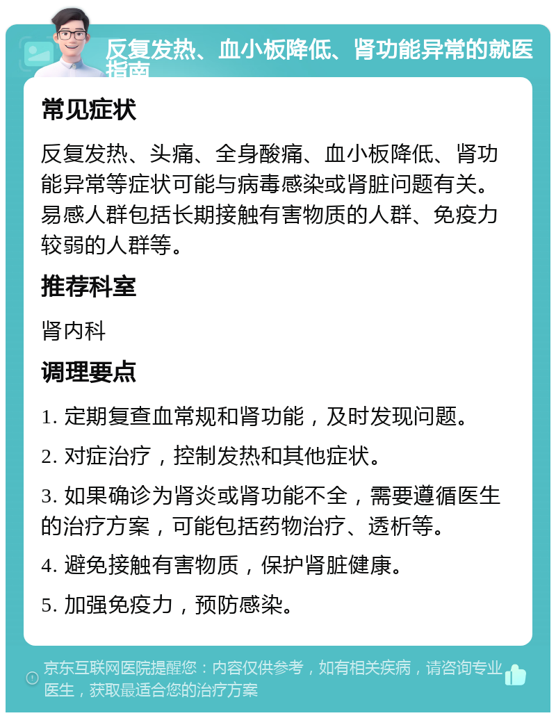 反复发热、血小板降低、肾功能异常的就医指南 常见症状 反复发热、头痛、全身酸痛、血小板降低、肾功能异常等症状可能与病毒感染或肾脏问题有关。易感人群包括长期接触有害物质的人群、免疫力较弱的人群等。 推荐科室 肾内科 调理要点 1. 定期复查血常规和肾功能，及时发现问题。 2. 对症治疗，控制发热和其他症状。 3. 如果确诊为肾炎或肾功能不全，需要遵循医生的治疗方案，可能包括药物治疗、透析等。 4. 避免接触有害物质，保护肾脏健康。 5. 加强免疫力，预防感染。