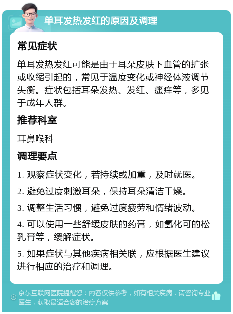 单耳发热发红的原因及调理 常见症状 单耳发热发红可能是由于耳朵皮肤下血管的扩张或收缩引起的，常见于温度变化或神经体液调节失衡。症状包括耳朵发热、发红、瘙痒等，多见于成年人群。 推荐科室 耳鼻喉科 调理要点 1. 观察症状变化，若持续或加重，及时就医。 2. 避免过度刺激耳朵，保持耳朵清洁干燥。 3. 调整生活习惯，避免过度疲劳和情绪波动。 4. 可以使用一些舒缓皮肤的药膏，如氢化可的松乳膏等，缓解症状。 5. 如果症状与其他疾病相关联，应根据医生建议进行相应的治疗和调理。