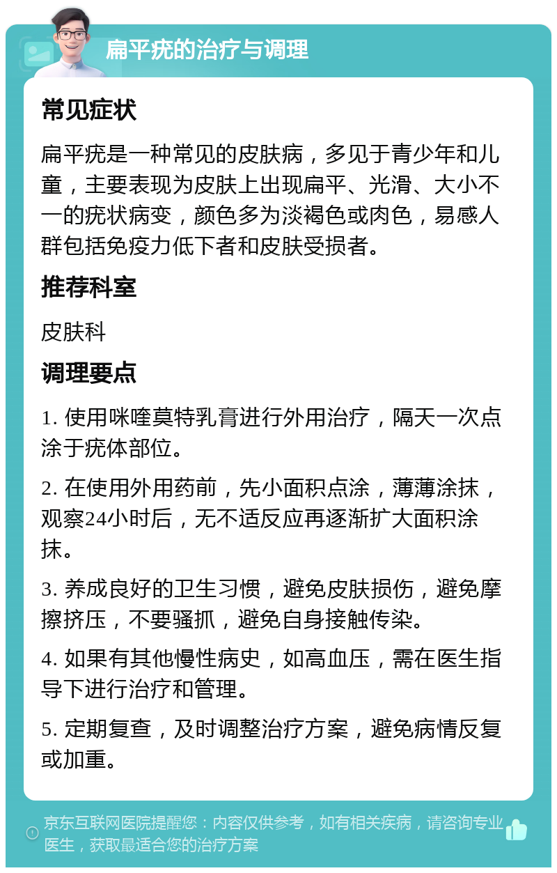 扁平疣的治疗与调理 常见症状 扁平疣是一种常见的皮肤病，多见于青少年和儿童，主要表现为皮肤上出现扁平、光滑、大小不一的疣状病变，颜色多为淡褐色或肉色，易感人群包括免疫力低下者和皮肤受损者。 推荐科室 皮肤科 调理要点 1. 使用咪喹莫特乳膏进行外用治疗，隔天一次点涂于疣体部位。 2. 在使用外用药前，先小面积点涂，薄薄涂抹，观察24小时后，无不适反应再逐渐扩大面积涂抹。 3. 养成良好的卫生习惯，避免皮肤损伤，避免摩擦挤压，不要骚抓，避免自身接触传染。 4. 如果有其他慢性病史，如高血压，需在医生指导下进行治疗和管理。 5. 定期复查，及时调整治疗方案，避免病情反复或加重。