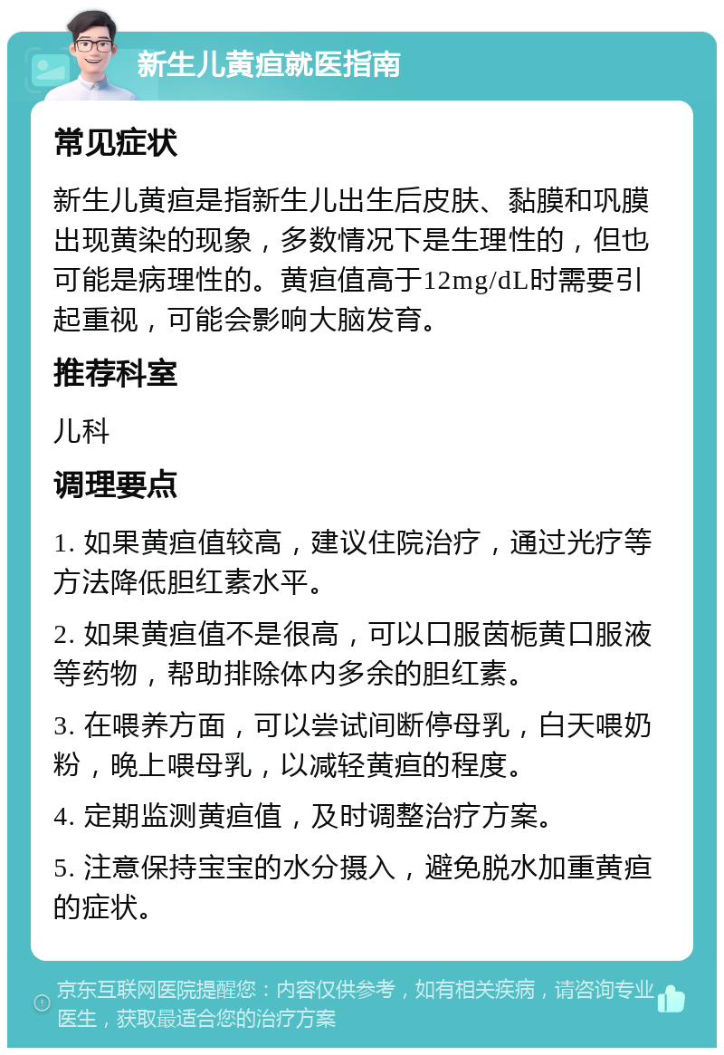 新生儿黄疸就医指南 常见症状 新生儿黄疸是指新生儿出生后皮肤、黏膜和巩膜出现黄染的现象，多数情况下是生理性的，但也可能是病理性的。黄疸值高于12mg/dL时需要引起重视，可能会影响大脑发育。 推荐科室 儿科 调理要点 1. 如果黄疸值较高，建议住院治疗，通过光疗等方法降低胆红素水平。 2. 如果黄疸值不是很高，可以口服茵栀黄口服液等药物，帮助排除体内多余的胆红素。 3. 在喂养方面，可以尝试间断停母乳，白天喂奶粉，晚上喂母乳，以减轻黄疸的程度。 4. 定期监测黄疸值，及时调整治疗方案。 5. 注意保持宝宝的水分摄入，避免脱水加重黄疸的症状。