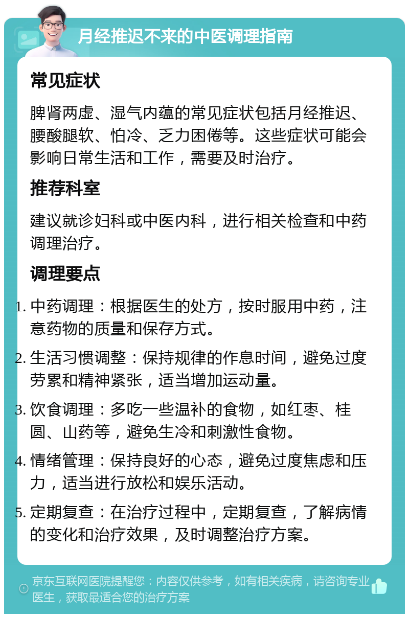 月经推迟不来的中医调理指南 常见症状 脾肾两虚、湿气内蕴的常见症状包括月经推迟、腰酸腿软、怕冷、乏力困倦等。这些症状可能会影响日常生活和工作，需要及时治疗。 推荐科室 建议就诊妇科或中医内科，进行相关检查和中药调理治疗。 调理要点 中药调理：根据医生的处方，按时服用中药，注意药物的质量和保存方式。 生活习惯调整：保持规律的作息时间，避免过度劳累和精神紧张，适当增加运动量。 饮食调理：多吃一些温补的食物，如红枣、桂圆、山药等，避免生冷和刺激性食物。 情绪管理：保持良好的心态，避免过度焦虑和压力，适当进行放松和娱乐活动。 定期复查：在治疗过程中，定期复查，了解病情的变化和治疗效果，及时调整治疗方案。