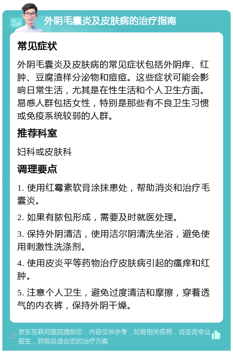 外阴毛囊炎及皮肤病的治疗指南 常见症状 外阴毛囊炎及皮肤病的常见症状包括外阴痒、红肿、豆腐渣样分泌物和痘痘。这些症状可能会影响日常生活，尤其是在性生活和个人卫生方面。易感人群包括女性，特别是那些有不良卫生习惯或免疫系统较弱的人群。 推荐科室 妇科或皮肤科 调理要点 1. 使用红霉素软膏涂抹患处，帮助消炎和治疗毛囊炎。 2. 如果有脓包形成，需要及时就医处理。 3. 保持外阴清洁，使用洁尔阴清洗坐浴，避免使用刺激性洗涤剂。 4. 使用皮炎平等药物治疗皮肤病引起的瘙痒和红肿。 5. 注意个人卫生，避免过度清洁和摩擦，穿着透气的内衣裤，保持外阴干燥。