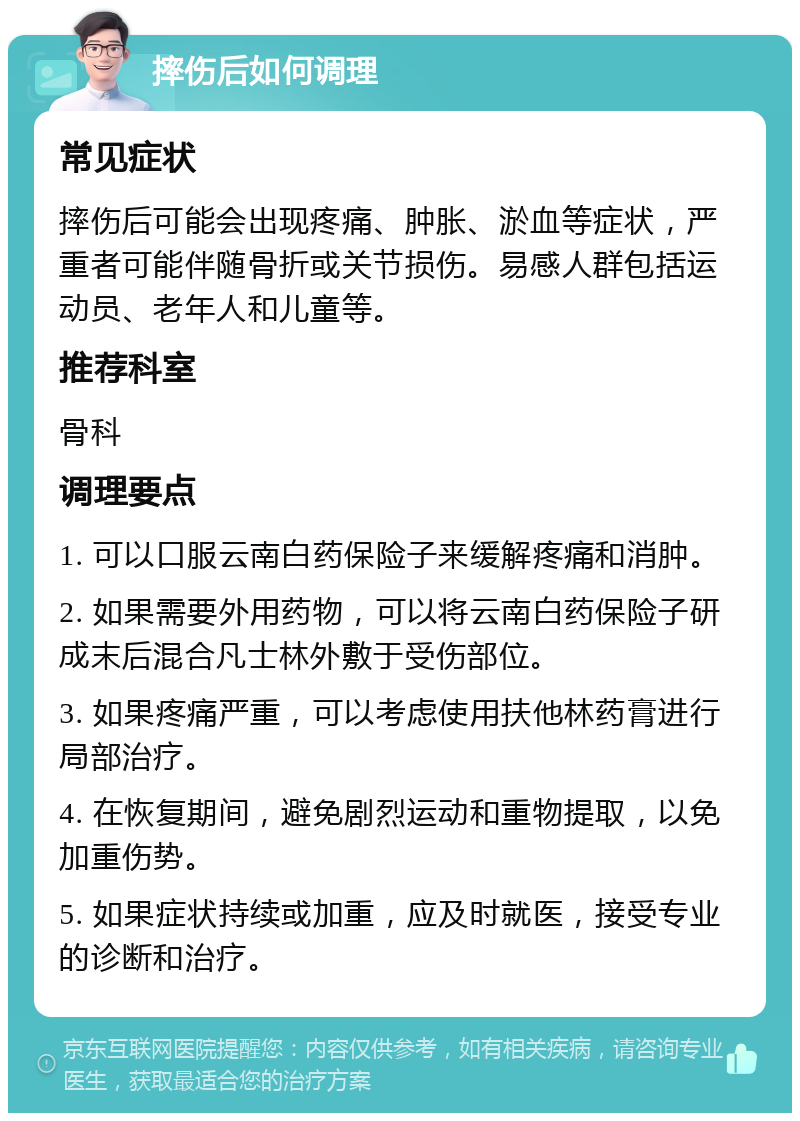 摔伤后如何调理 常见症状 摔伤后可能会出现疼痛、肿胀、淤血等症状，严重者可能伴随骨折或关节损伤。易感人群包括运动员、老年人和儿童等。 推荐科室 骨科 调理要点 1. 可以口服云南白药保险子来缓解疼痛和消肿。 2. 如果需要外用药物，可以将云南白药保险子研成末后混合凡士林外敷于受伤部位。 3. 如果疼痛严重，可以考虑使用扶他林药膏进行局部治疗。 4. 在恢复期间，避免剧烈运动和重物提取，以免加重伤势。 5. 如果症状持续或加重，应及时就医，接受专业的诊断和治疗。