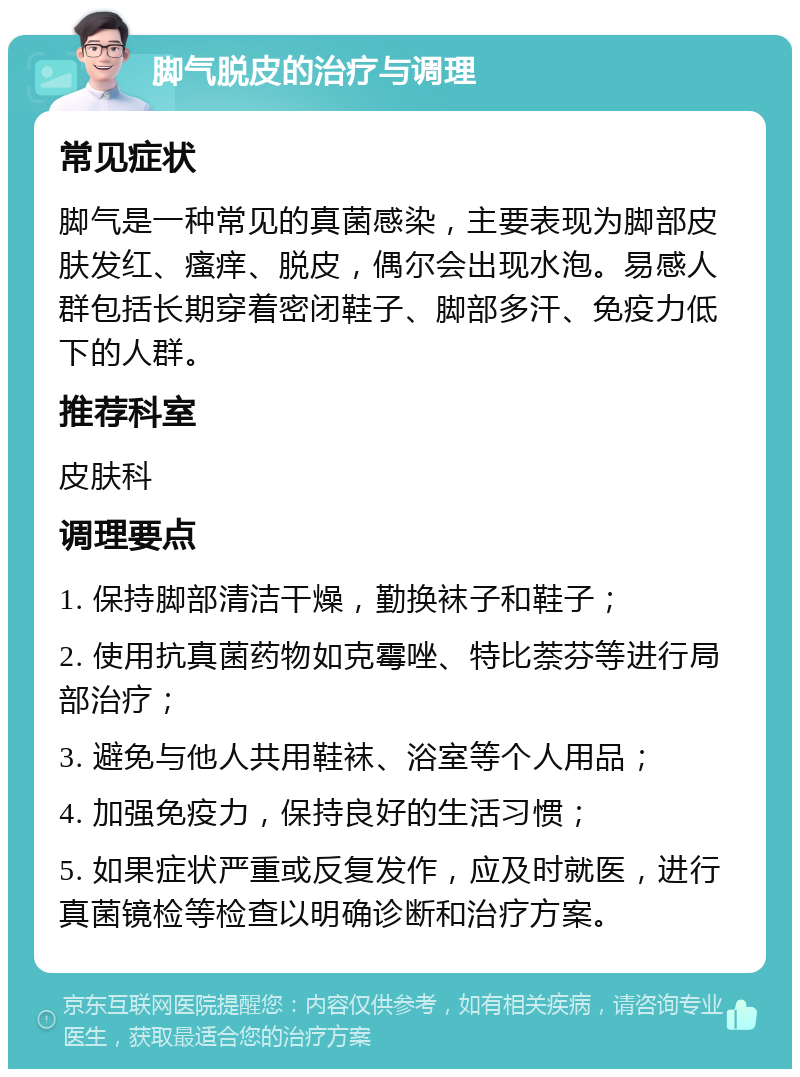 脚气脱皮的治疗与调理 常见症状 脚气是一种常见的真菌感染，主要表现为脚部皮肤发红、瘙痒、脱皮，偶尔会出现水泡。易感人群包括长期穿着密闭鞋子、脚部多汗、免疫力低下的人群。 推荐科室 皮肤科 调理要点 1. 保持脚部清洁干燥，勤换袜子和鞋子； 2. 使用抗真菌药物如克霉唑、特比萘芬等进行局部治疗； 3. 避免与他人共用鞋袜、浴室等个人用品； 4. 加强免疫力，保持良好的生活习惯； 5. 如果症状严重或反复发作，应及时就医，进行真菌镜检等检查以明确诊断和治疗方案。