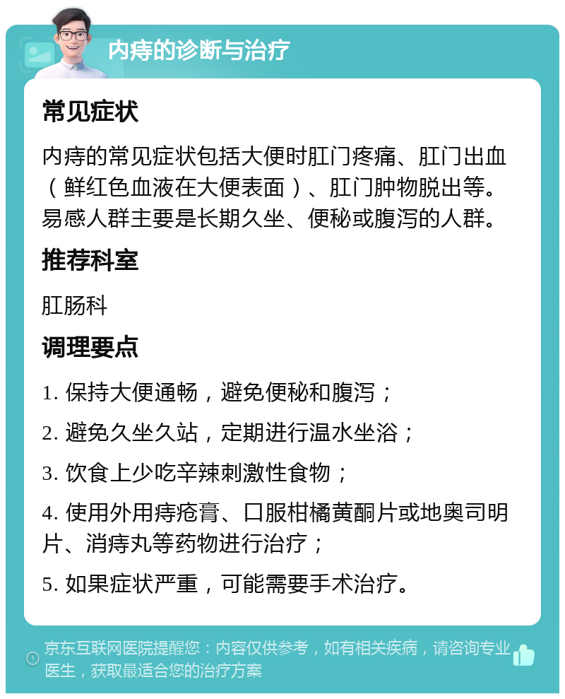 内痔的诊断与治疗 常见症状 内痔的常见症状包括大便时肛门疼痛、肛门出血（鲜红色血液在大便表面）、肛门肿物脱出等。易感人群主要是长期久坐、便秘或腹泻的人群。 推荐科室 肛肠科 调理要点 1. 保持大便通畅，避免便秘和腹泻； 2. 避免久坐久站，定期进行温水坐浴； 3. 饮食上少吃辛辣刺激性食物； 4. 使用外用痔疮膏、口服柑橘黄酮片或地奥司明片、消痔丸等药物进行治疗； 5. 如果症状严重，可能需要手术治疗。