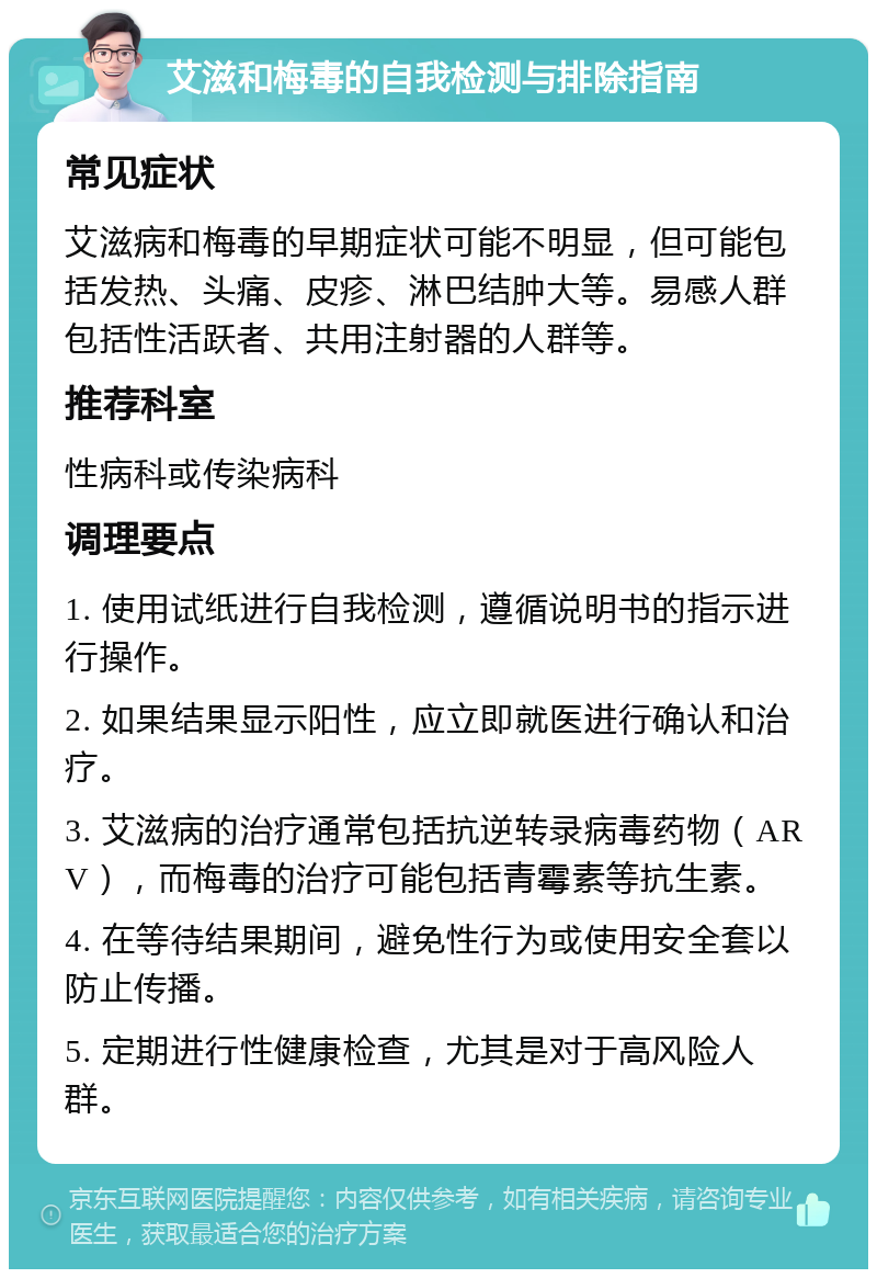 艾滋和梅毒的自我检测与排除指南 常见症状 艾滋病和梅毒的早期症状可能不明显，但可能包括发热、头痛、皮疹、淋巴结肿大等。易感人群包括性活跃者、共用注射器的人群等。 推荐科室 性病科或传染病科 调理要点 1. 使用试纸进行自我检测，遵循说明书的指示进行操作。 2. 如果结果显示阳性，应立即就医进行确认和治疗。 3. 艾滋病的治疗通常包括抗逆转录病毒药物（ARV），而梅毒的治疗可能包括青霉素等抗生素。 4. 在等待结果期间，避免性行为或使用安全套以防止传播。 5. 定期进行性健康检查，尤其是对于高风险人群。